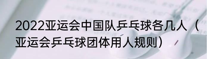 2022亚运会中国队乒乓球各几人（亚运会乒乓球团体用人规则）