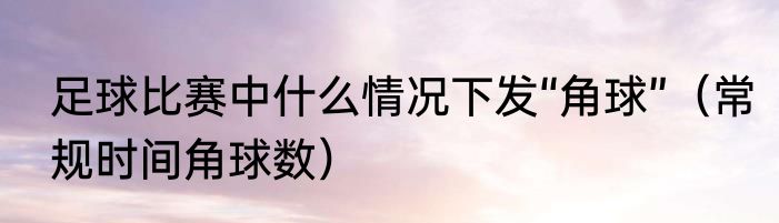 足球比赛中什么情况下发“角球”（常规时间角球数）