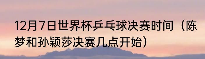 12月7日世界杯乒乓球决赛时间（陈梦和孙颖莎决赛几点开始）
