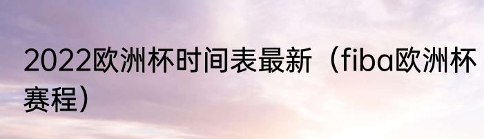 2022欧洲杯时间表最新（fiba欧洲杯赛程）