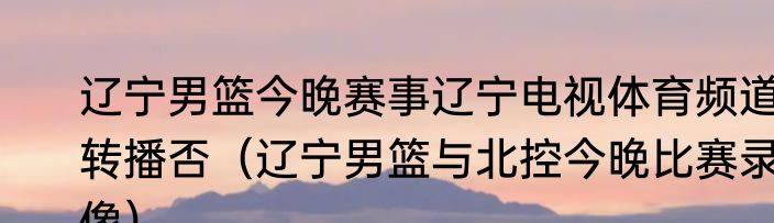 辽宁男篮今晚赛事辽宁电视体育频道转播否（辽宁男篮与北控今晚比赛录像）