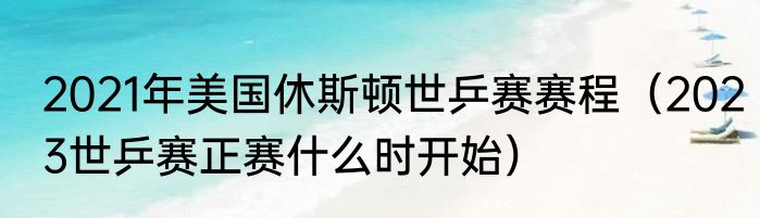 2021年美国休斯顿世乒赛赛程（2023世乒赛正赛什么时开始）