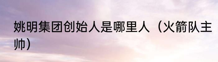 姚明集团创始人是哪里人（火箭队主帅）