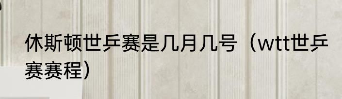 休斯顿世乒赛是几月几号（wtt世乒赛赛程）