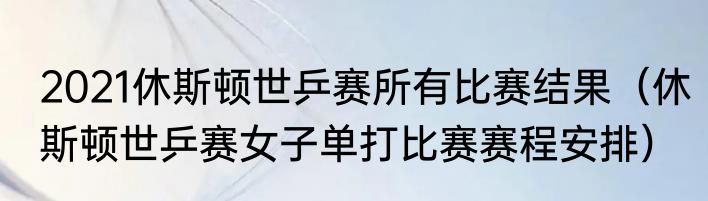 2021休斯顿世乒赛所有比赛结果（休斯顿世乒赛女子单打比赛赛程安排）