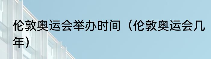 伦敦奥运会举办时间（伦敦奥运会几年）
