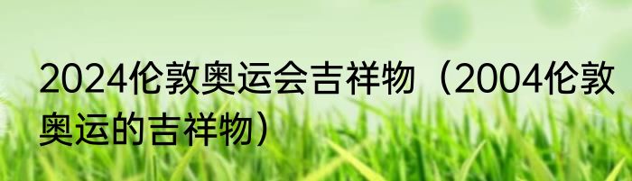 2024伦敦奥运会吉祥物（2004伦敦奥运的吉祥物）
