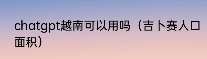 chatgpt越南可以用吗（吉卜赛人口面积）
