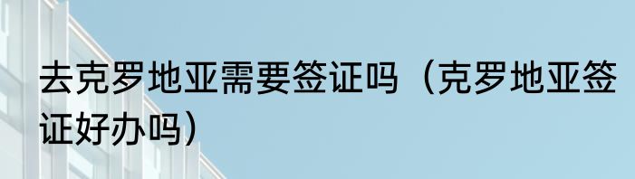 去克罗地亚需要签证吗（克罗地亚签证好办吗）