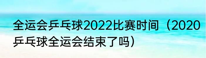 全运会乒乓球2022比赛时间（2020乒乓球全运会结束了吗）