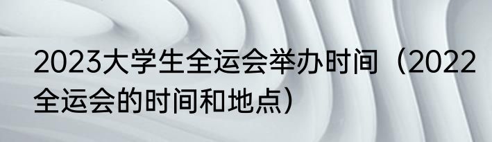 2023大学生全运会举办时间（2022全运会的时间和地点）