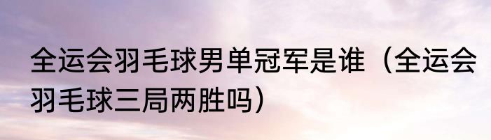 全运会羽毛球男单冠军是谁（全运会羽毛球三局两胜吗）