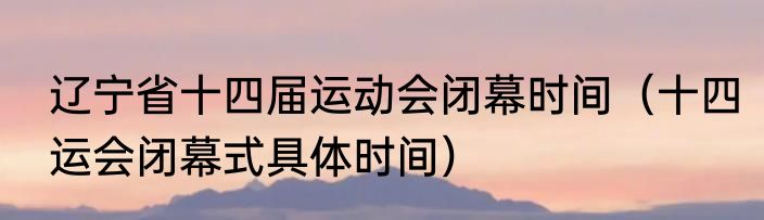 辽宁省十四届运动会闭幕时间（十四运会闭幕式具体时间）