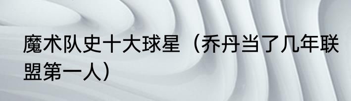 魔术队史十大球星（乔丹当了几年联盟第一人）