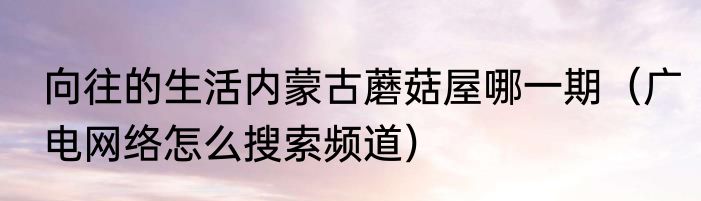 向往的生活内蒙古蘑菇屋哪一期（广电网络怎么搜索频道）