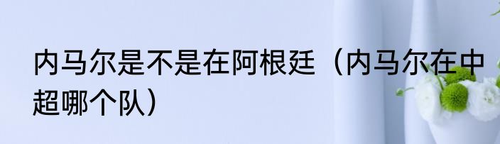 内马尔是不是在阿根廷（内马尔在中超哪个队）