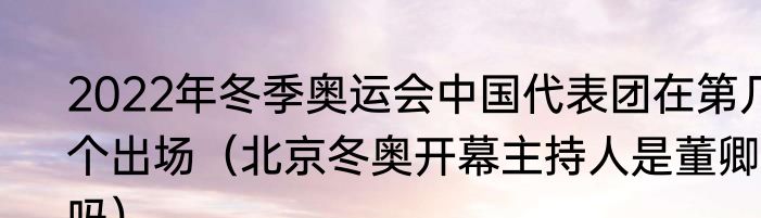 2022年冬季奥运会中国代表团在第几个出场（北京冬奥开幕主持人是董卿吗）