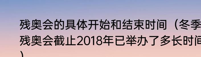 残奥会的具体开始和结束时间（冬季残奥会截止2018年已举办了多长时间）