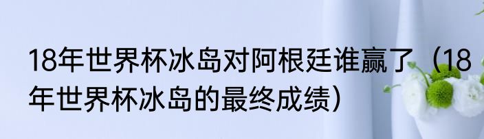 18年世界杯冰岛对阿根廷谁赢了（18年世界杯冰岛的最终成绩）