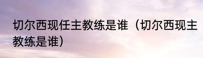 切尔西现任主教练是谁（切尔西现主教练是谁）