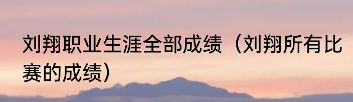 刘翔职业生涯全部成绩（刘翔所有比赛的成绩）