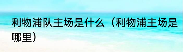 利物浦队主场是什么（利物浦主场是哪里）