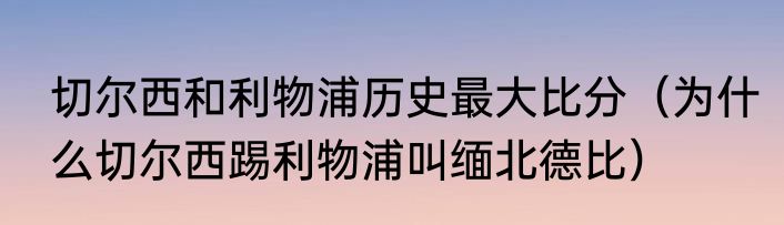 切尔西和利物浦历史最大比分（为什么切尔西踢利物浦叫缅北德比）