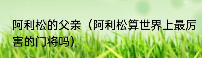 阿利松的父亲（阿利松算世界上最厉害的门将吗）