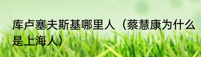 库卢塞夫斯基哪里人（蔡慧康为什么是上海人）