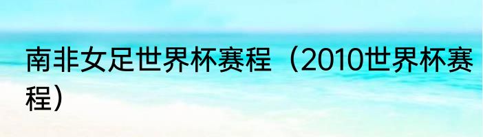 南非女足世界杯赛程（2010世界杯赛程）