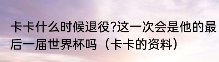 卡卡什么时候退役?这一次会是他的最后一届世界杯吗（卡卡的资料）