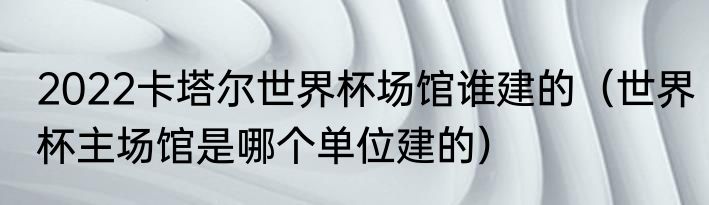 2022卡塔尔世界杯场馆谁建的（世界杯主场馆是哪个单位建的）
