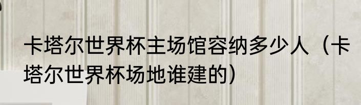 卡塔尔世界杯主场馆容纳多少人（卡塔尔世界杯场地谁建的）