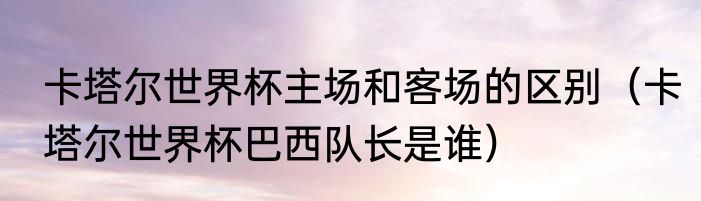 卡塔尔世界杯主场和客场的区别（卡塔尔世界杯巴西队长是谁）