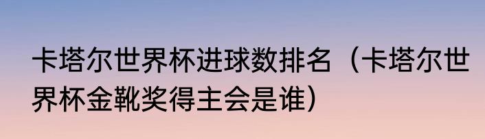 卡塔尔世界杯进球数排名（卡塔尔世界杯金靴奖得主会是谁）