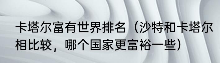 卡塔尔富有世界排名（沙特和卡塔尔相比较，哪个国家更富裕一些）