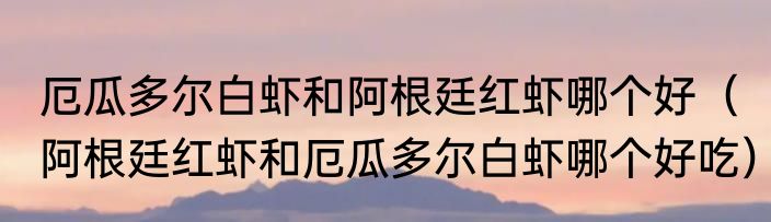 厄瓜多尔白虾和阿根廷红虾哪个好（阿根廷红虾和厄瓜多尔白虾哪个好吃）