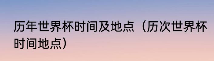 历年世界杯时间及地点（历次世界杯时间地点）
