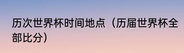 历次世界杯时间地点（历届世界杯全部比分）