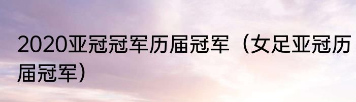 2020亚冠冠军历届冠军（女足亚冠历届冠军）