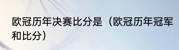 欧冠历年决赛比分是（欧冠历年冠军和比分）