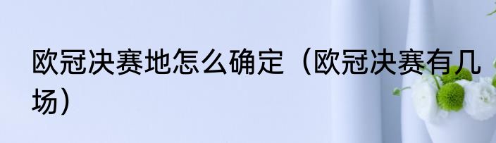 欧冠决赛地怎么确定（欧冠决赛有几场）