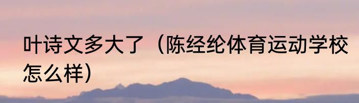 叶诗文多大了（陈经纶体育运动学校怎么样）