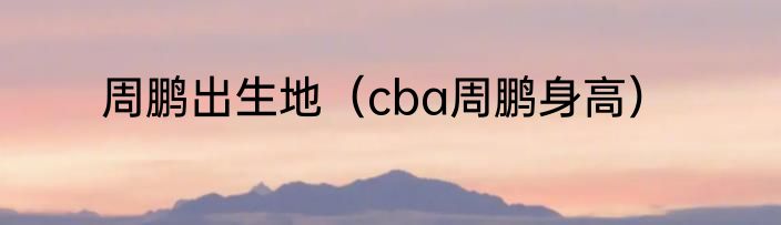 周鹏出生地（cba周鹏身高）