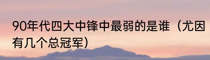 90年代四大中锋中最弱的是谁（尤因有几个总冠军）