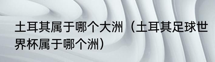 土耳其属于哪个大洲（土耳其足球世界杯属于哪个洲）