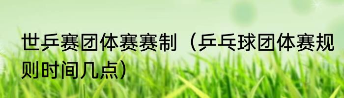 世乒赛团体赛赛制（乒乓球团体赛规则时间几点）