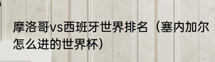 摩洛哥vs西班牙世界排名（塞内加尔怎么进的世界杯）