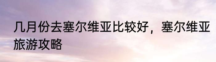 几月份去塞尔维亚比较好,塞尔维亚旅游攻略