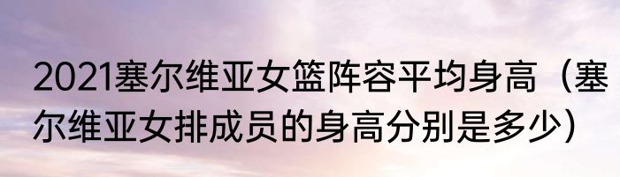 2021塞尔维亚女篮阵容平均身高（塞尔维亚女排成员的身高分别是多少）